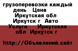 грузоперевозки каждый день › Цена ­ 450 - Иркутская обл., Иркутск г. Авто » Услуги   . Иркутская обл.,Иркутск г.